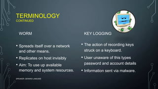 TERMINOLOGY
CONTINUED
WORM
• Spreads itself over a network
and other means.
• Replicates on host invisibly
• Aim: To use up available
memory and system resources.
KEY LOGGING
• The action of recording keys
struck on a keyboard.
• User unaware of this types
password and account details
• Information sent via malware.
SPEAKER: GERARD LAMUSSE
 