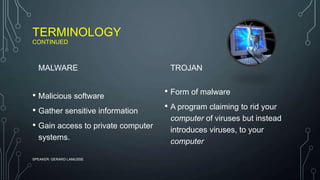 TERMINOLOGY
CONTINUED
MALWARE
• Malicious software
• Gather sensitive information
• Gain access to private computer
systems.
TROJAN
• Form of malware
• A program claiming to rid your
computer of viruses but instead
introduces viruses, to your
computer
SPEAKER: GERARD LAMUSSE
 