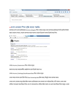 ** গল ােমর ি ড বৃি করার প িতঃ
আপনার গল াম াউজােরর chrome://plugins িলেখ এ ার চাপুন।এবার আপনার াউজাের িক িক ািগন ই টল
আেছ স েলা দখােব, য েলা আপনার কােজ লােগনা স েলা িডেজবল অথবা িডেলট কের িদন।
এবার chrome://extensions িলেখ এ ার চাপুন।
আেগর মত কের অ েয়াজনীয় এ েটনশন েলা িডেলট কের দাও।
এবার chrome://settings/clearBrowserData িলেখ এ ার চাপুন।
এবার সম অপসান েলা ক িদেয় Clear browsing data ি ক কেরা, িকছুটা সময় অেপ া কেরা।
এবার গল ােমর মনু বাটেন ি ক ক ন। াউজােরর ডান কানায় স বাটেনর িনেচ এ পােবন। এখান থেক
স ংেস যান। ল কের িনেচর িদেক এেস শা অ াডভা ড স ংেস ি ক ক ন এবং ল কের িনেচর িদেক নামুন। এখােন
 