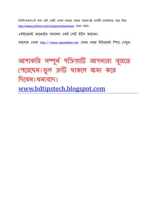 িডিলট ক ন।এই কাজ িল এক এে র মাধ েম করেত পােরন।ি ভাসি ডাউনেলাড কের িনেত
http://www.piriform.com/ccleaner/download এখান থেক।
*ই ারেনট কােনে র সবসময় একই পাট ইউস করেবন।
সবেশেষ এখান http://www.speedtest.net এখান থেক ই ারেনট ি ড দখুন।
আশাকির স ুন পি য়া আপনারা বুজেত
পেরেছন।ভু ল থাকেল মা কের
িদেবন।ধন বাদ।
www.bdtipstech.blogspot.com
 