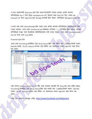 *এবার কােনকশন Disconnect কের িদেয় মেডম/িডভাইস লাগােনা অব ায় আপিন আপনার
কি উটােরর Run এ িগেয় িলখুন compmgmt.msc এবং িকেবাড থেক Enter চাপ িদন। অথবা My
Computer এর উপর Right Click কের Manage অপশন ি ক ক ন। কি উটার Management চালু হেব।
*এবার বােম থাকা Device Manager ি ক করেল ডােন আপিন আপনার কি উটােরর িডভাইস েলার িল
দখেত পারেবন। এখান থেক Ports(Com & Lpt) আইকেনর বা’িদেকর (+) িচ হ েত ি ক ক ন। আপনার
কি উটাের সংযু সকল িডভাইেসর কিমউিনেকশেনর পাট দখেত পােবন। এখান থেক Communications
Port এর উপর ডবল Click ক ন।
Properties Open হেব।
এখান থেক Port Settings ট fব েত যেয় Bit per Second ি ক কের সেবা মান (128000) িসেল ক ন।
Data Bits সেবা (8) এবং Advance অপশেন যেয় িরিসভ এবং ােনসফার বাফার High দয়া আেছ িক’না
ল ক ন।
একই উপােয় Communications Port এর নীেচ থাকা আপনার মেডম যিদ Show কের তেব স র ে ও
Port Settings ট fব েত যেয় Bit per Second ি ক কের সেবা মান (128000) িসেল ক ন। Data Bits
সেবা (8) এবং Advance অপশেন যেয় িরিসভ এবং ােনসফার বাফার High দয়া আেছ িক’না ল
ক ন।
লাইক িদন আমােদর ফইসবুক পইজঃ http://www.facebook.com/bdtipstech
 
