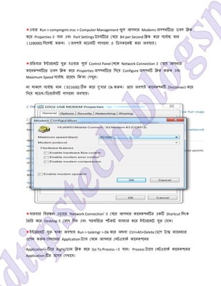 *এবার Run > compmgmt.msc > Computer Management খুেল আপনার Modems অপশন েত ডবল ি ক
কের Properties এ যান এবং Port Settings ট fব েত যেয় Bit per Second ি ক কের সেবা মান
(128000) িসেল ক ন। (অবশ ই মেডম লাগােনা ও িডসকােন করা অব ায়)
* িতবার ই ারেনেট যু হওয়ার পূেব Control Panel থেক Network Connection এ যেয় আপনার
কােনকশন েত ডবল ি ক কের Properties অপশন েত িগেয় Configure অপশন ি ক ক ন এবং
Maximum Speed সেবা রেয়েছ িক’না দখুন।
না থাকেল সেবা মান (921600) ক কের দু’বার Ok ক ন। তেব অবশ ই কােনকশন Disconnect কের
িদেয় মেডম/িডভাইস লাগােনা অব ায়।
*বারবার িবর না এড়ােত ‘Network Connection’ এ যেয় আপনার কােনকশন র এক Shortcut িলংক
তির কের Desktop এ রেখ িদন এবং পরবিতেত শটকাট ব বহার কের ই ারেনেট যু হান।
*ই ারেনেট যু থাকা অব ায় Run > taskmgr > Ok কের অথবা Ctrl+Alt+Delete চেপ টা ম ােনজার
ওেপন ক ন।েসখােনর Application ট াব থেক আপনার নটওয়াক কােনকশেনর
Application – েত Right/ডান ি ক কের Go To Process –এ যান। Process ট ােব নটওয়াক কােনকশেনর
Application- র েসস দখােব।
 