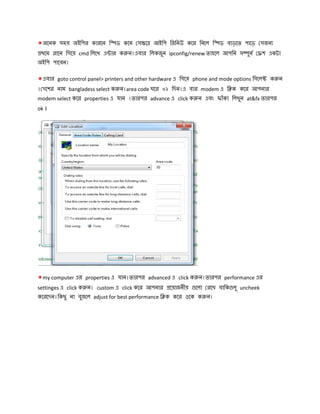 *অেনক সময় অইিপর কারেন ি ড কেম স ে আইিপ িরিনউ কের িনেল ি ড বাড়েত পােড় সজন
থেম রােন িগেয় cmd িলেখ এ ার ক ন।এবার িলকজুন ipconfig/renew তাহেল আপিন স ুন শ একটা
অইিপ পােবন।
*এবার goto control panel> printers and other hardware এ িগেয় phone and mode options িসেল ক ন
। দেশর নাম bangladess select ক ন।area code ঘের ০২ িদন।এ বার modem এ ি ক কের আপনার
modem select কের properties এ যান ।তারপর advance এ click ক ন এবং ফাঁকা িলখুন at&fx তারপর
ok ।
*my computer এর properties এ যান।তারপর advanced এ click ক ন।তারপর performance এর
settinges এ click ক ন। custom এ click কের আপনার েয়াজনীয় েলা রেখ বািক লু uncheek
কেরেদন।িকছু না বুজেল adjust for best performance ি ক কের ওেক ক ন।
 
