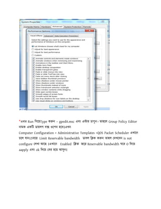 *এবার Run িগেয়Type ক ন – gpedit.msc এবং এ ার চাপুন। তাহেল Group Policy Editor
নামক একিট ডায়লগ ব ওেপন হেব।এখন
Computer Configuration > Administrative Templates >QOS Packet Scheduler এখােন
চেল যান।এবার Limit Reservable bandwidth ডাবল ি ক ক ন তাহল দখেবন is not
configure লখা আেছ ।এখােন Enabled ি ক কের Reservable bandwidth ঘের O িদেয়
aapply এবং ok িদেয় বর হেয় আসুন।
 