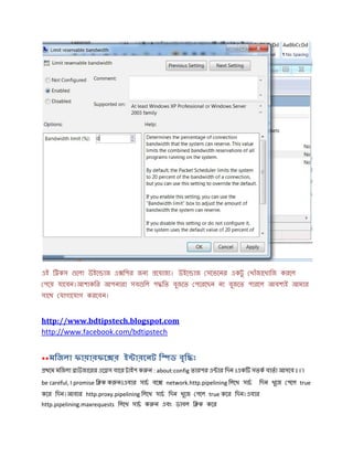 এই ি কস েলা উইে াজ এ িপর জন েযাজ । উইে াজ সেভেনর একটু খাঁজােখািজ করেল
পেয় যােবন।আশাকির আপনারা সব িল প িত বুজেত পেরেছন না বুজেত পারেল আবশ ই আমার
সােথ যাগােযাগ করেবন।
http://www.bdtipstech.blogspot.com
http://www.facebook.com/bdtipstech
**মিজলা ফায়ারফে র ই ারেনট ি ড বৃি ঃ
থেম মিজলা াউজােরর এে স বাের টাইপ ক ন : about:config তারপর এ ার িদন ।এক সতক বাতা আসেব । I`l
be careful, I promise ি ক ক ন।এবার সাচ বে network.http.pipelining িলেখ সাচ িদন খুেজ পেল true
কের িদন।আবার http.proxy.pipelining িলেখ সাচ িদন খুেজ পেল true কের িদন।এবার
http.pipelining.maxrequests িলেখ সাচ ক ন এবং ডাবল ি ক কের
 