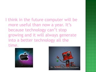 I think in the future computer will be more useful than now a year. It’s because technology can’t stop growing and it will always generate into a better technology all the time. 