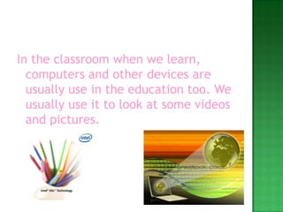 In the classroom when we learn, computers and other devices are usually use in the education too. We usually use it to look at some videos and pictures.