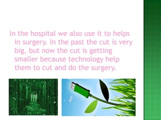 In the hospital we also use it to helps in surgery. In the past the cut is very big, but now the cut is getting smaller because technology help them to cut and do the surgery.