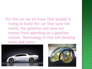 For the car we all know that people is trying to build the car that save the world, the gasoline and save our money from spending on a gasoline station. Technology in this will develop more and more.