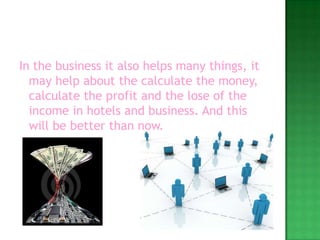 In the business it also helps many things, it may help about the calculate the money, calculate the profit and the lose of the income in hotels and business. And this will be better than now.