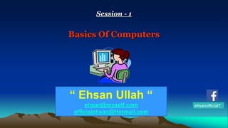 Session - 1 
Basics Of Computers 
“ Ehsan Ullah “ 
ehsan@myself.com 
officialehsan@Hotmail.com 
ehsanofficial7 
 