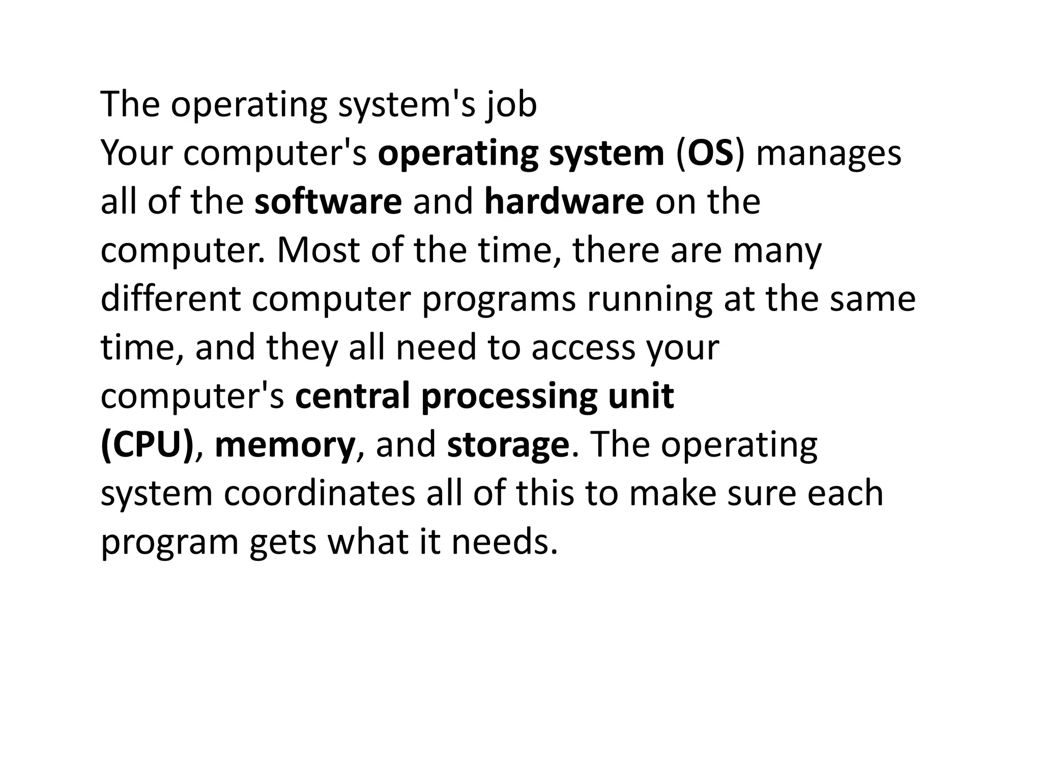The operating system's job
Your computer's operating system (OS) manages
all of the software and hardware on the
computer. Most of the time, there are many
different computer programs running at the same
time, and they all need to access your
computer's central processing unit
(CPU), memory, and storage. The operating
system coordinates all of this to make sure each
program gets what it needs.
 