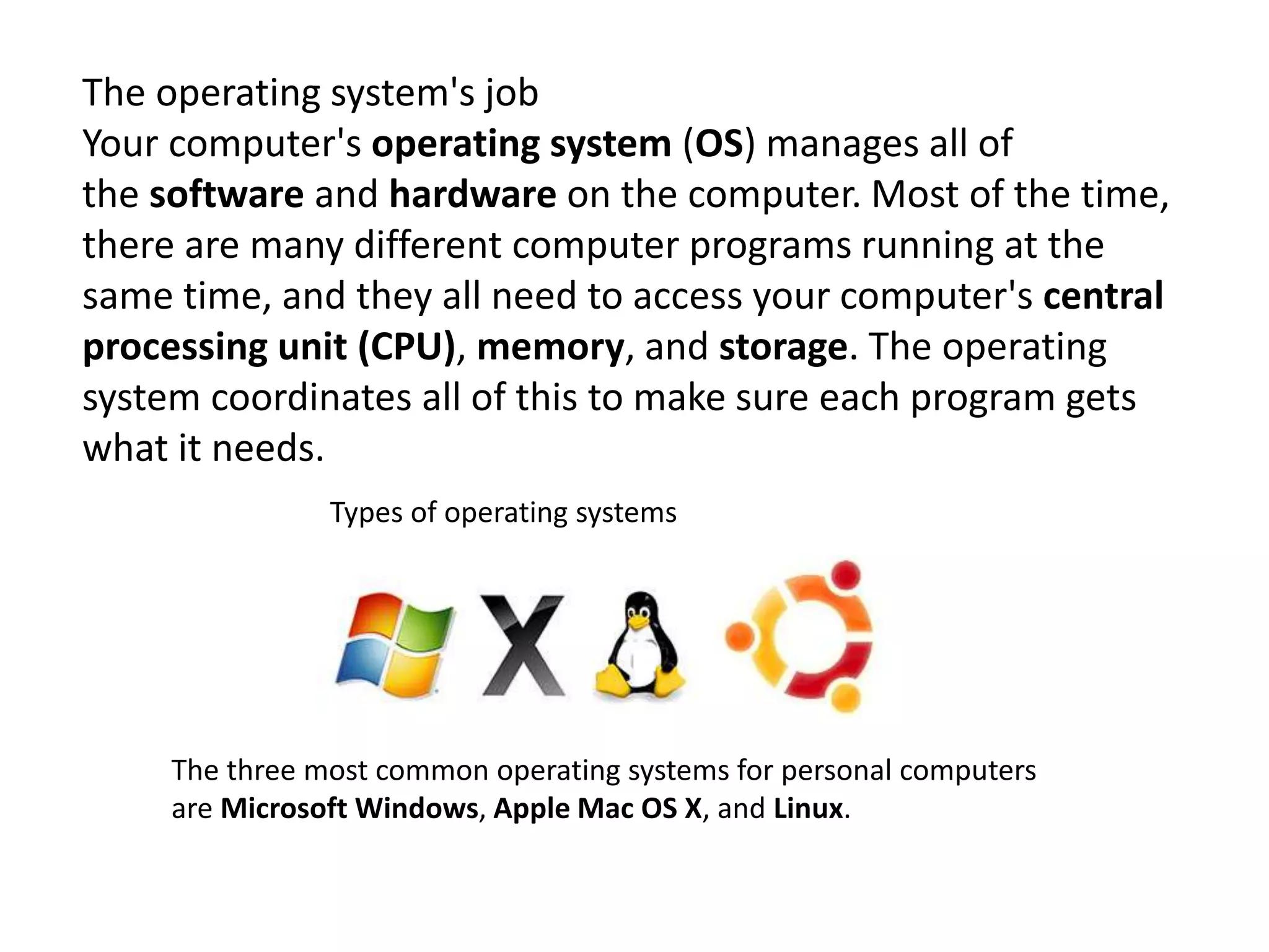 Types of operating systems
The three most common operating systems for personal computers
are Microsoft Windows, Apple Mac OS X, and Linux.
The operating system's job
Your computer's operating system (OS) manages all of
the software and hardware on the computer. Most of the time,
there are many different computer programs running at the
same time, and they all need to access your computer's central
processing unit (CPU), memory, and storage. The operating
system coordinates all of this to make sure each program gets
what it needs.
 
