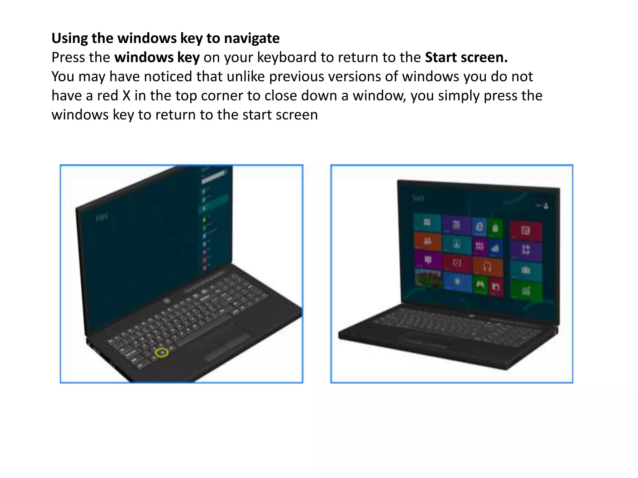 Using the windows key to navigate
Press the windows key on your keyboard to return to the Start screen.
You may have noticed that unlike previous versions of windows you do not
have a red X in the top corner to close down a window, you simply press the
windows key to return to the start screen
 