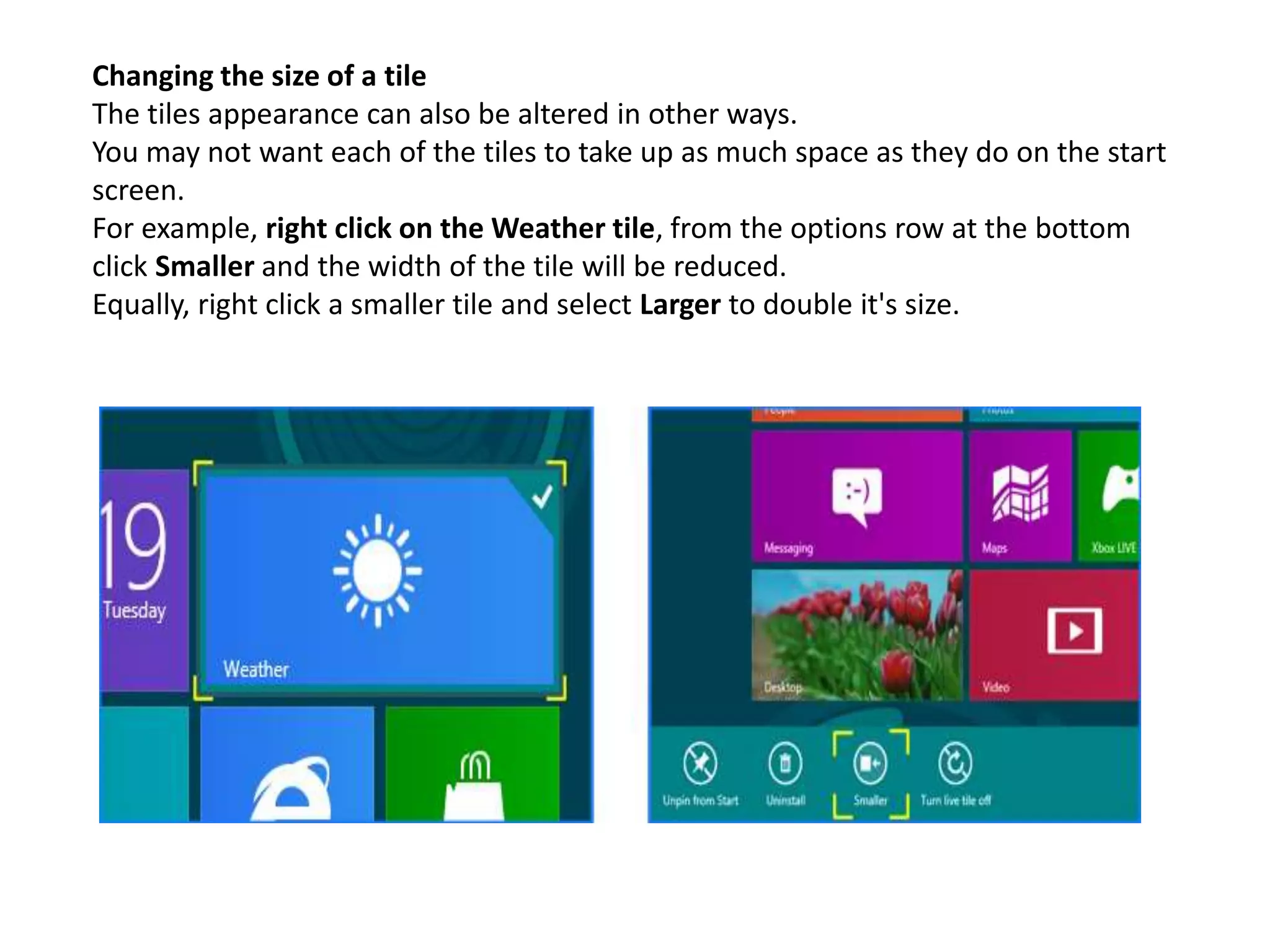 Changing the size of a tile
The tiles appearance can also be altered in other ways.
You may not want each of the tiles to take up as much space as they do on the start
screen.
For example, right click on the Weather tile, from the options row at the bottom
click Smaller and the width of the tile will be reduced.
Equally, right click a smaller tile and select Larger to double it's size.
 