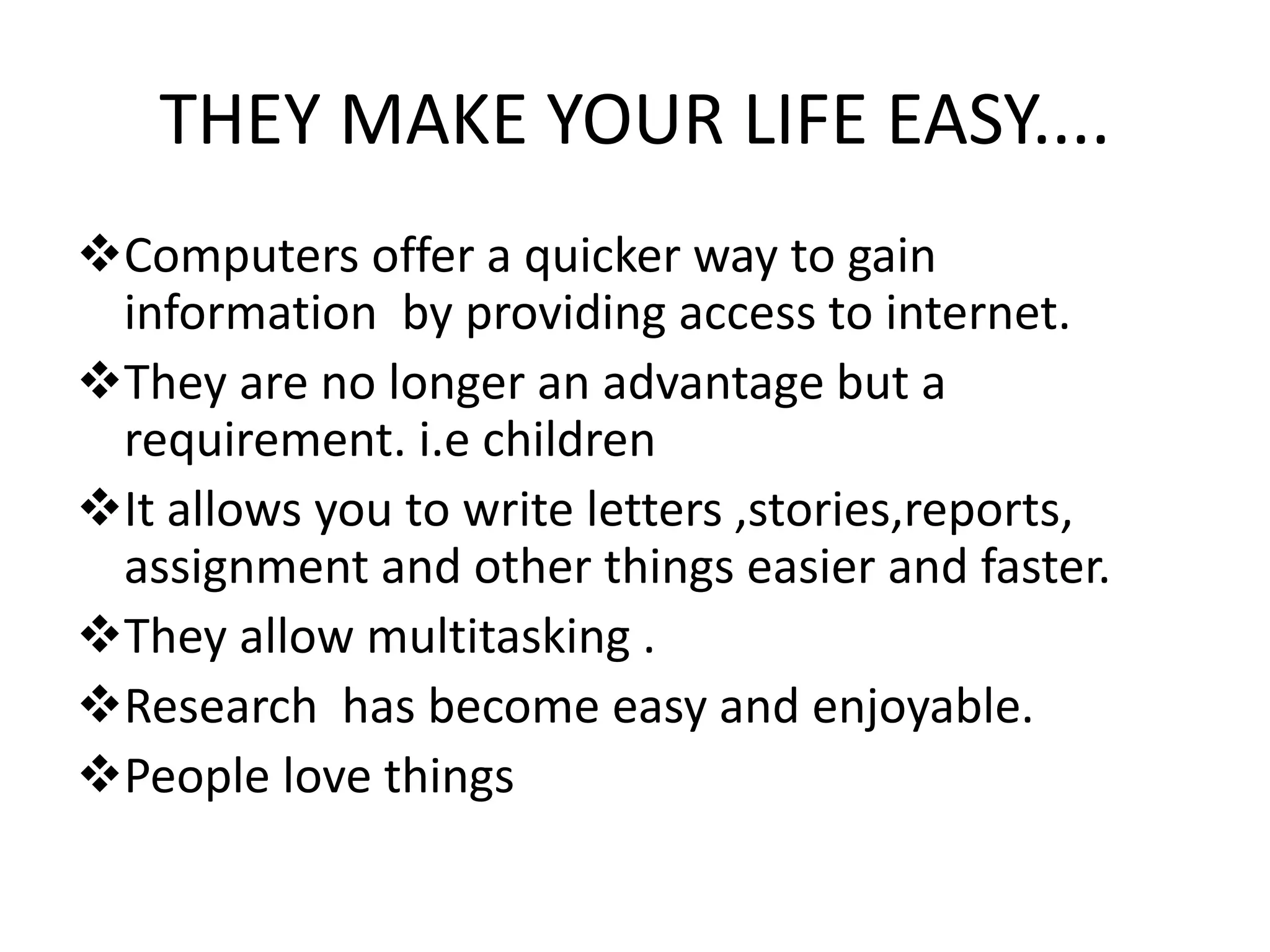 THEY MAKE YOUR LIFE EASY....
Computers offer a quicker way to gain
information by providing access to internet.
They are no longer an advantage but a
requirement. i.e children
It allows you to write letters ,stories,reports,
assignment and other things easier and faster.
They allow multitasking .
Research has become easy and enjoyable.
People love things
 