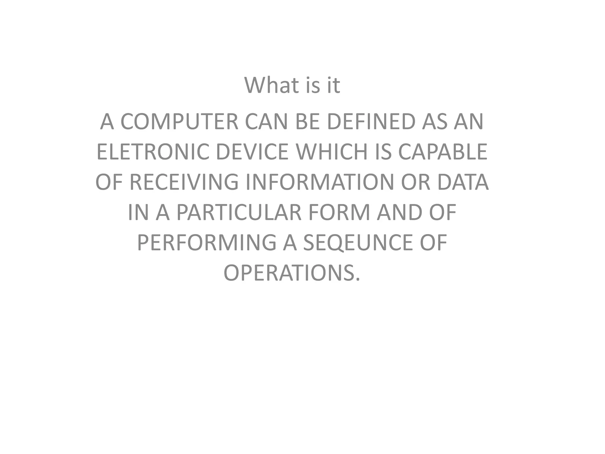 What is it
A COMPUTER CAN BE DEFINED AS AN
ELETRONIC DEVICE WHICH IS CAPABLE
OF RECEIVING INFORMATION OR DATA
IN A PARTICULAR FORM AND OF
PERFORMING A SEQEUNCE OF
OPERATIONS.
 