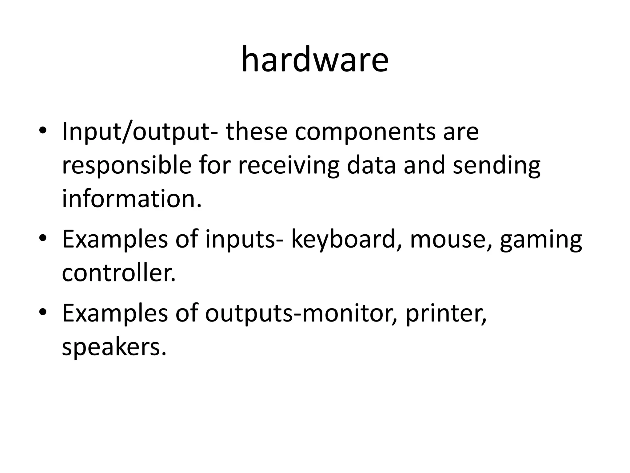 hardware
• Input/output- these components are
responsible for receiving data and sending
information.
• Examples of inputs- keyboard, mouse, gaming
controller.
• Examples of outputs-monitor, printer,
speakers.
 