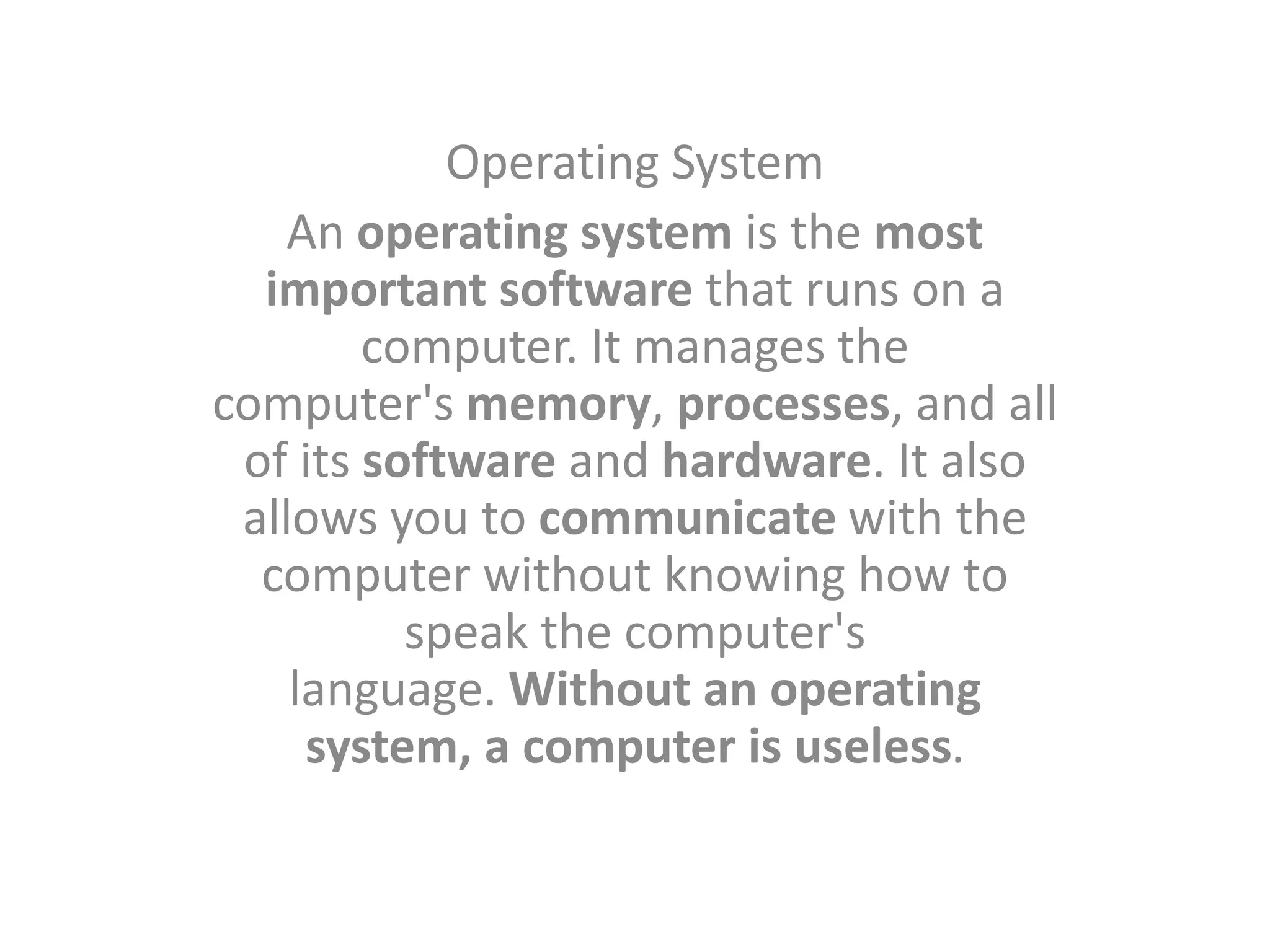 Operating System
An operating system is the most
important software that runs on a
computer. It manages the
computer's memory, processes, and all
of its software and hardware. It also
allows you to communicate with the
computer without knowing how to
speak the computer's
language. Without an operating
system, a computer is useless.
 