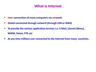 What is Internet
 Inter connection of many computers via network.
 Global connected through network (through LAN or WAN)
 To provide the various application services i.e. E-Mail, Usenet (News),
WWW, Telnet, FTP, etc
 At any time millions user connected to the internet from many countries.
 