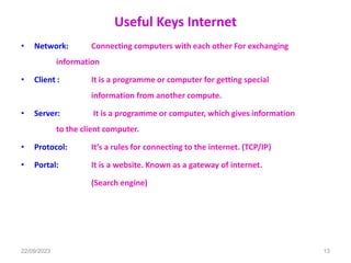 Useful Keys Internet
• Network: Connecting computers with each other For exchanging
information
• Client : It is a programme or computer for getting special
information from another compute.
• Server: It is a programme or computer, which gives information
to the client computer.
• Protocol: It’s a rules for connecting to the internet. (TCP/IP)
• Portal: It is a website. Known as a gateway of internet.
(Search engine)
22/09/2023 13
 
