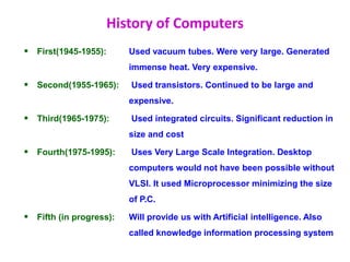History of Computers
 First(1945-1955): Used vacuum tubes. Were very large. Generated
immense heat. Very expensive.
 Second(1955-1965): Used transistors. Continued to be large and
expensive.
 Third(1965-1975): Used integrated circuits. Significant reduction in
size and cost
 Fourth(1975-1995): Uses Very Large Scale Integration. Desktop
computers would not have been possible without
VLSI. It used Microprocessor minimizing the size
of P.C.
 Fifth (in progress): Will provide us with Artificial intelligence. Also
called knowledge information processing system
 