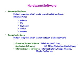 Hardware/Software
• Computer Hardware
Parts of computer, which can be touch is called hardware.
(Physical Parts)
 Monitor
 CPU
 Key Board
 Mouse
 Speaker
• Computer Software
Parts of computer, which can not be touch is called software.
• Operating System Software : Windows, MAC, Linux
• Application Software : MS Office, Photoshop, Media Player
• Internet Browser Software : Internet Explorer, Google Chrome,
Mozilla Firefox, etc.
 