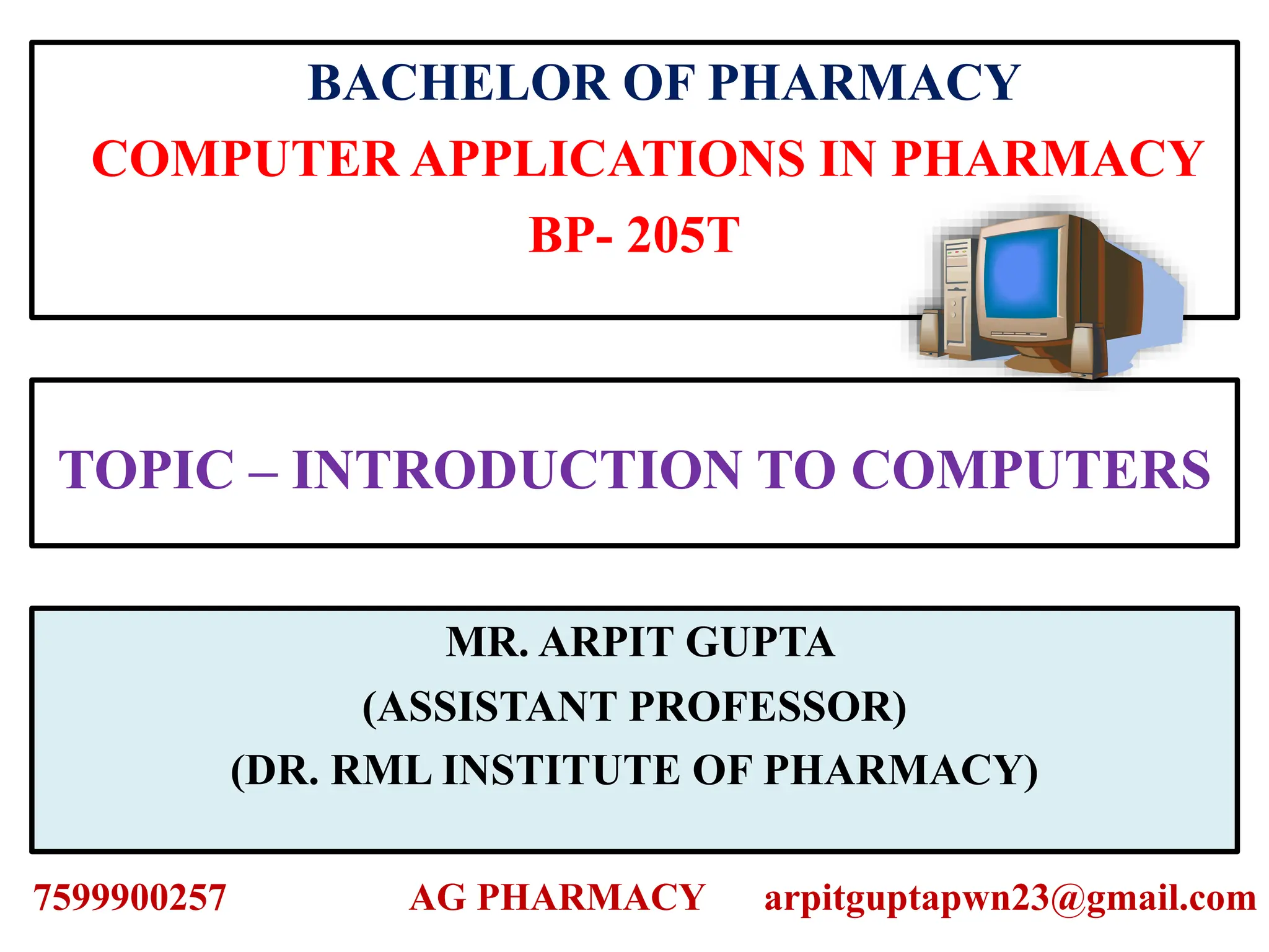 TOPIC – INTRODUCTION TO COMPUTERS
BACHELOR OF PHARMACY
COMPUTER APPLICATIONS IN PHARMACY
BP- 205T
MR. ARPIT GUPTA
(ASSISTANT PROFESSOR)
(DR. RML INSTITUTE OF PHARMACY)
7599900257 AG PHARMACY arpitguptapwn23@gmail.com
 
