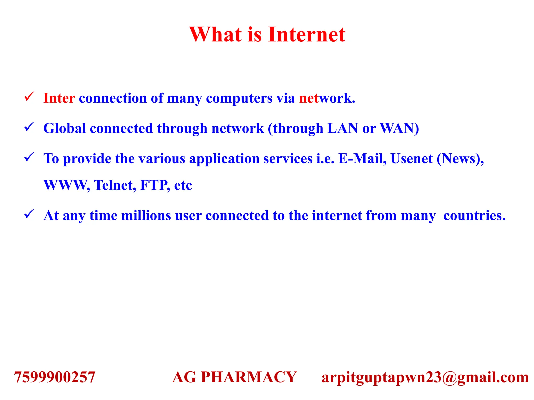 What is Internet
 Inter connection of many computers via network.
 Global connected through network (through LAN or WAN)
 To provide the various application services i.e. E-Mail, Usenet (News),
WWW, Telnet, FTP, etc
 At any time millions user connected to the internet from many countries.
7599900257 AG PHARMACY arpitguptapwn23@gmail.com
 