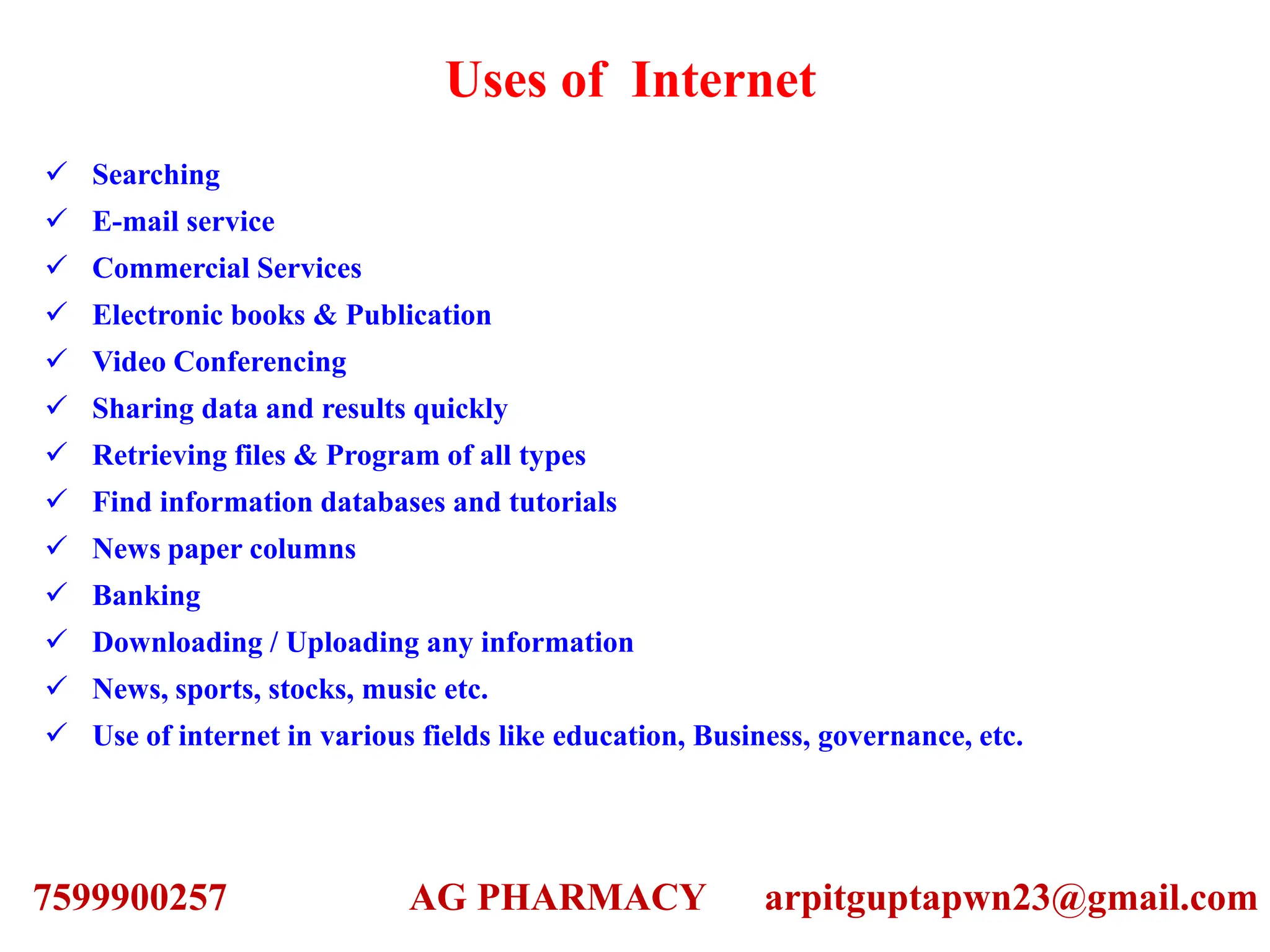 Uses of Internet
 Searching
 E-mail service
 Commercial Services
 Electronic books & Publication
 Video Conferencing
 Sharing data and results quickly
 Retrieving files & Program of all types
 Find information databases and tutorials
 News paper columns
 Banking
 Downloading / Uploading any information
 News, sports, stocks, music etc.
 Use of internet in various fields like education, Business, governance, etc.
7599900257 AG PHARMACY arpitguptapwn23@gmail.com
 