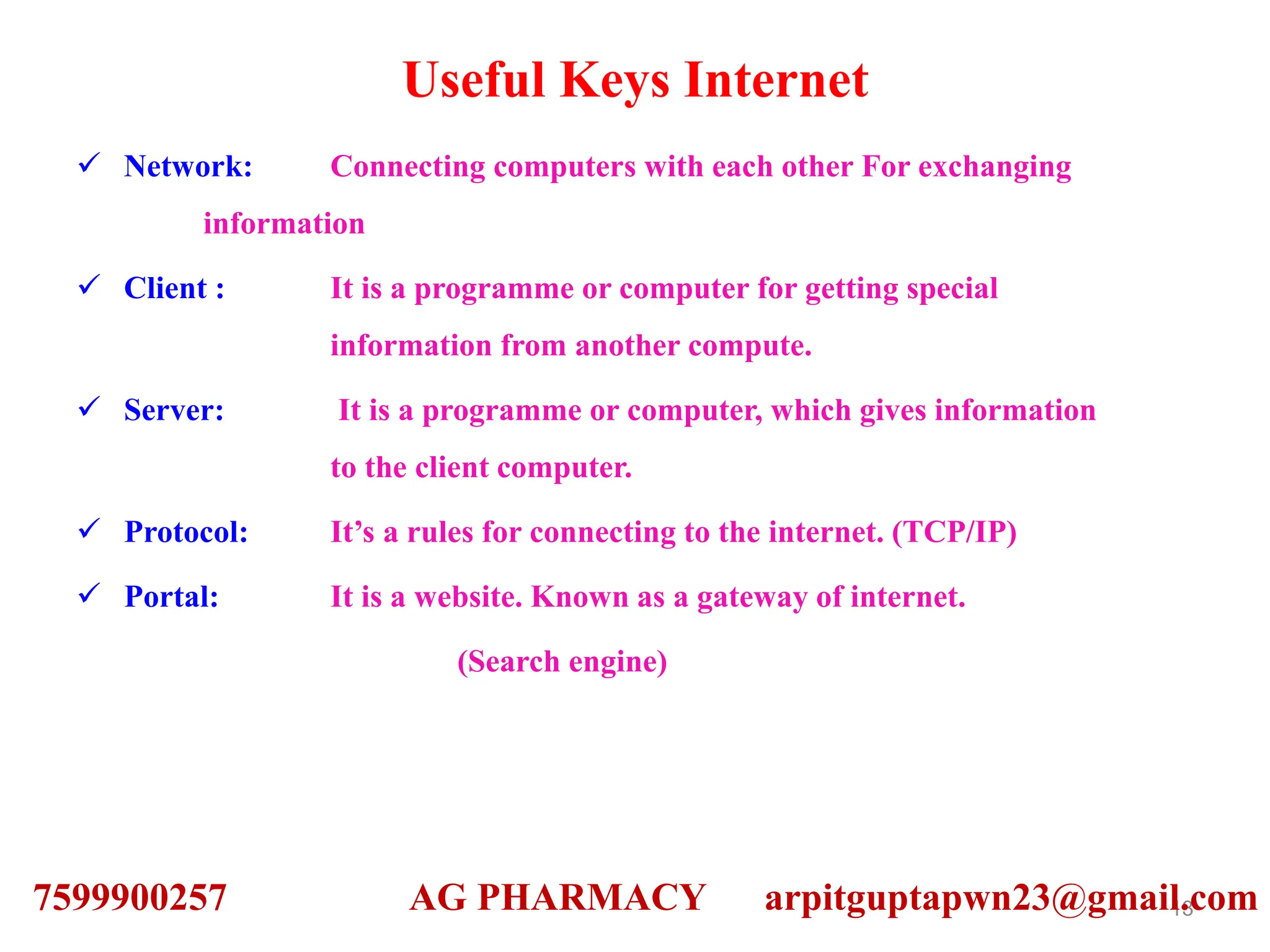 Useful Keys Internet
 Network: Connecting computers with each other For exchanging
information
 Client : It is a programme or computer for getting special
information from another compute.
 Server: It is a programme or computer, which gives information
to the client computer.
 Protocol: It’s a rules for connecting to the internet. (TCP/IP)
 Portal: It is a website. Known as a gateway of internet.
(Search engine)
13
7599900257 AG PHARMACY arpitguptapwn23@gmail.com
 