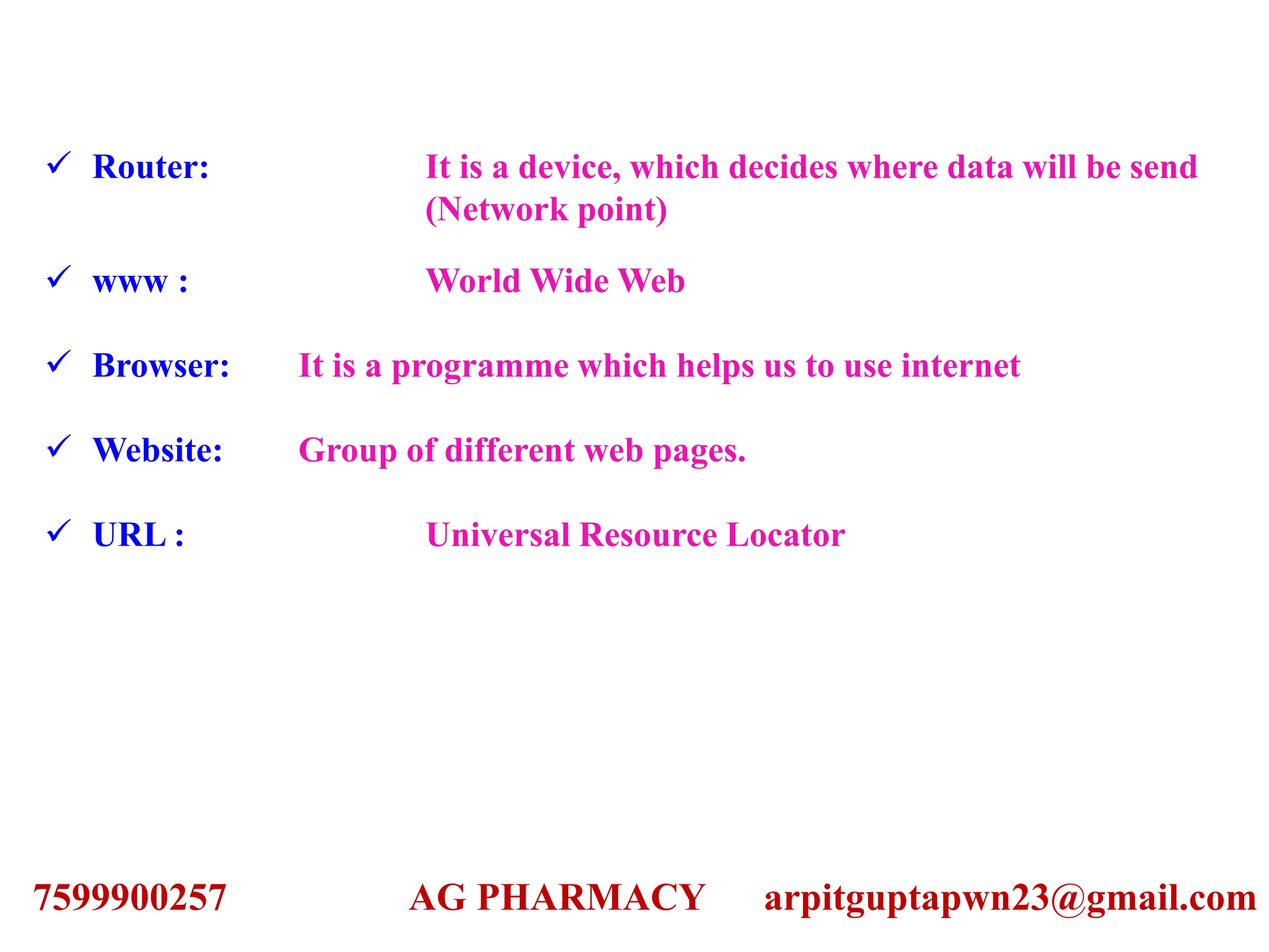  Router: It is a device, which decides where data will be send
(Network point)
 www : World Wide Web
 Browser: It is a programme which helps us to use internet
 Website: Group of different web pages.
 URL : Universal Resource Locator
7599900257 AG PHARMACY arpitguptapwn23@gmail.com
 