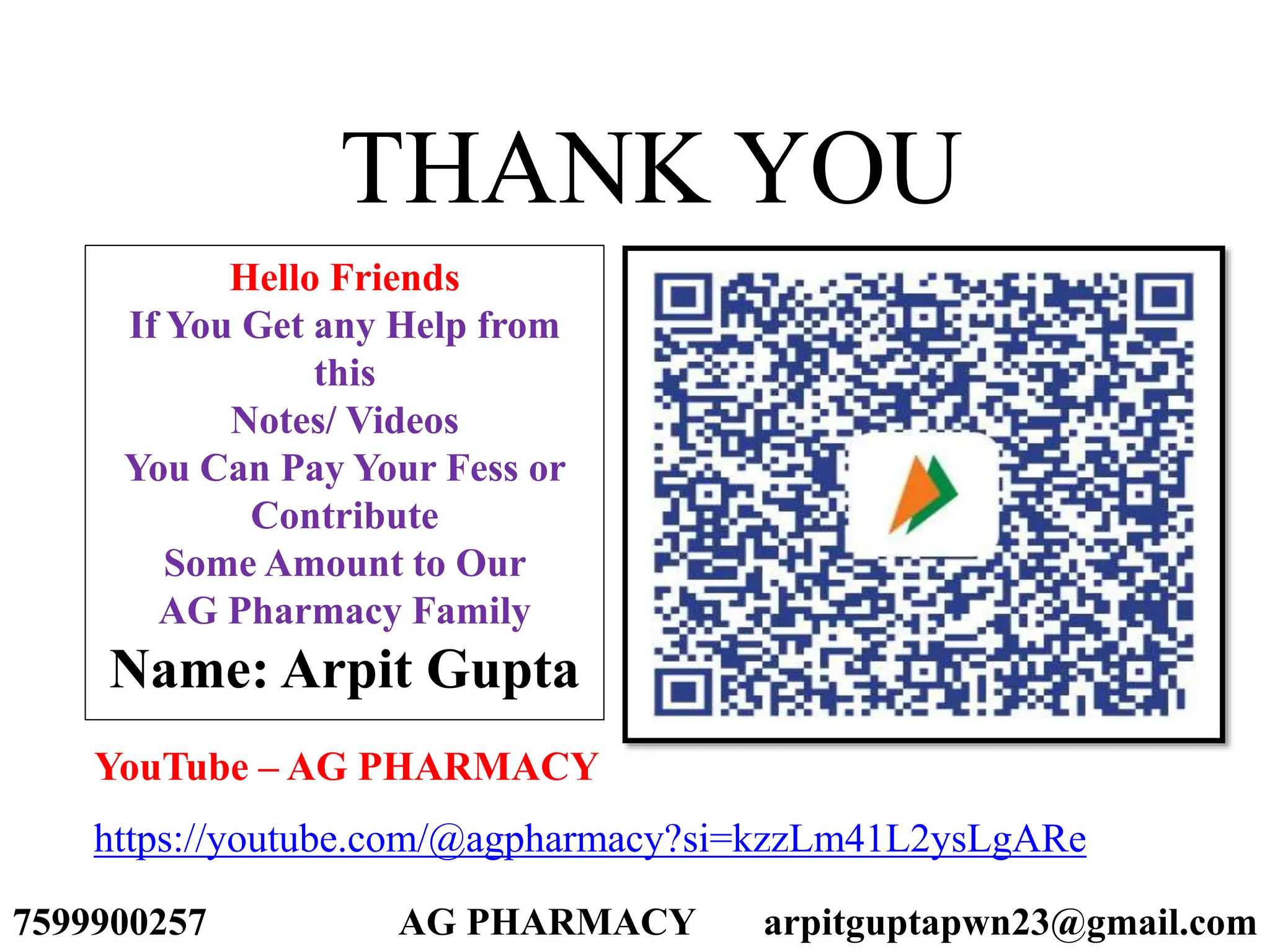 THANK YOU
Hello Friends
If You Get any Help from
this
Notes/ Videos
You Can Pay Your Fess or
Contribute
Some Amount to Our
AG Pharmacy Family
Name: Arpit Gupta
https://youtube.com/@agpharmacy?si=kzzLm41L2ysLgARe
YouTube – AG PHARMACY
7599900257 AG PHARMACY arpitguptapwn23@gmail.com
 