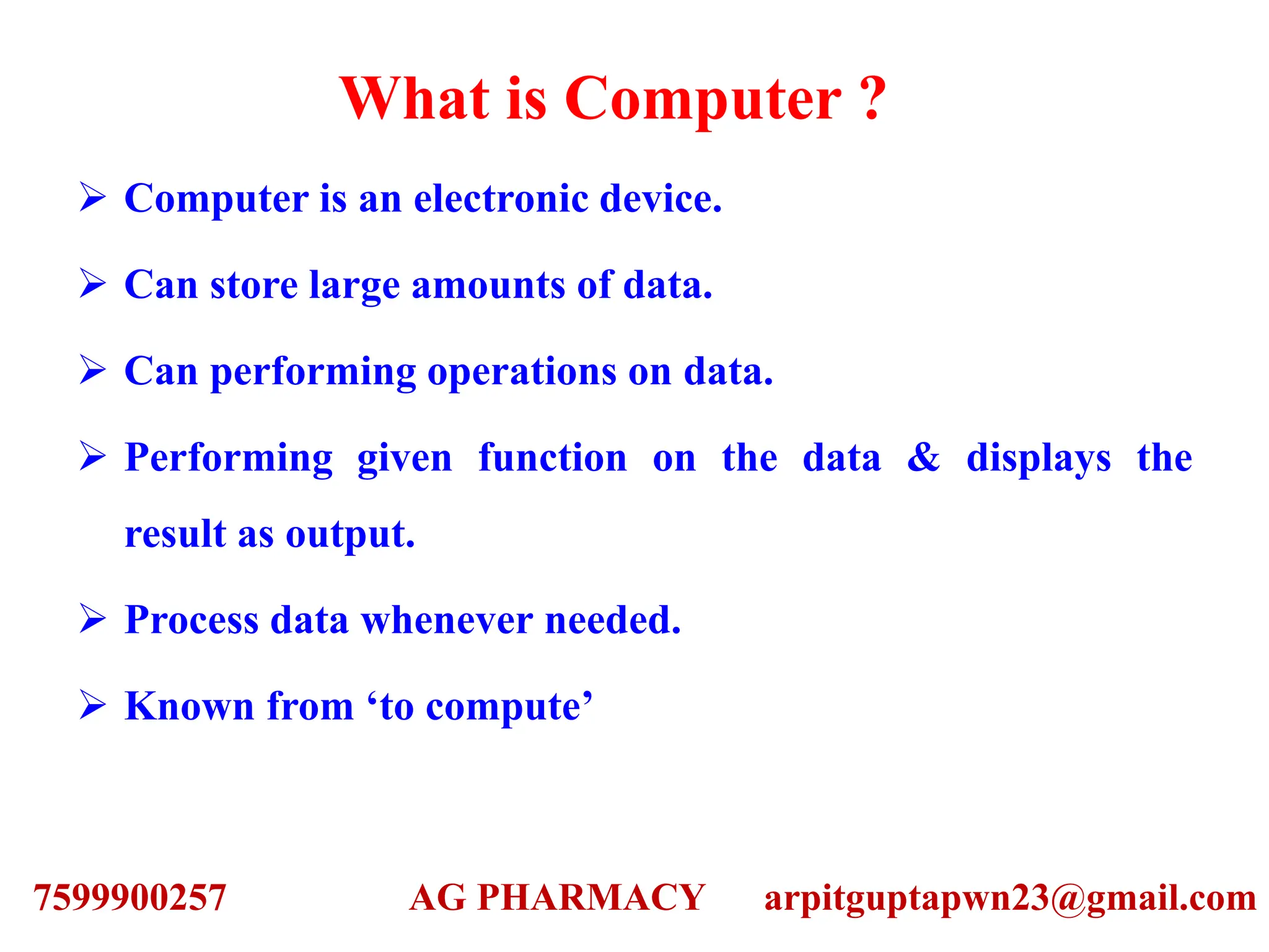 What is Computer ?
 Computer is an electronic device.
 Can store large amounts of data.
 Can performing operations on data.
 Performing given function on the data & displays the
result as output.
 Process data whenever needed.
 Known from ‘to compute’
7599900257 AG PHARMACY arpitguptapwn23@gmail.com
 
