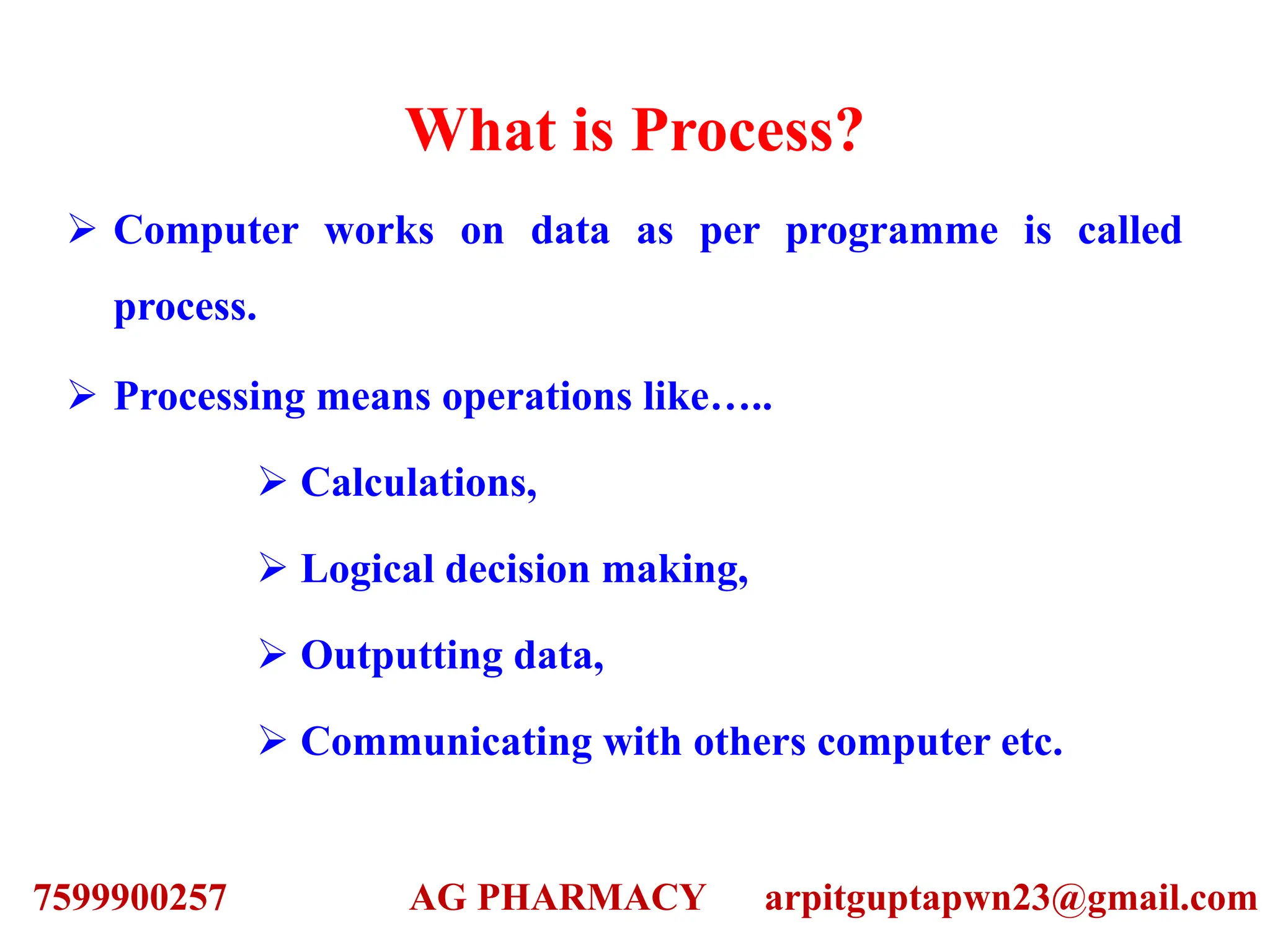 What is Process?
 Computer works on data as per programme is called
process.
 Processing means operations like…..
 Calculations,
 Logical decision making,
 Outputting data,
 Communicating with others computer etc.
7599900257 AG PHARMACY arpitguptapwn23@gmail.com
 