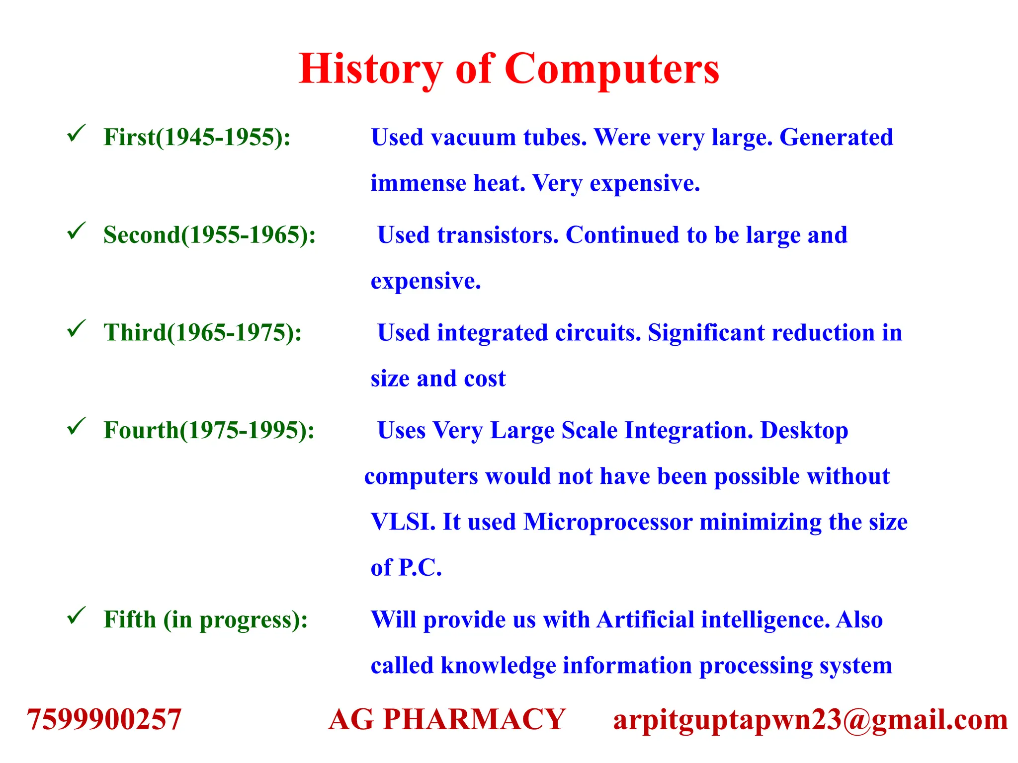 History of Computers
 First(1945-1955): Used vacuum tubes. Were very large. Generated
immense heat. Very expensive.
 Second(1955-1965): Used transistors. Continued to be large and
expensive.
 Third(1965-1975): Used integrated circuits. Significant reduction in
size and cost
 Fourth(1975-1995): Uses Very Large Scale Integration. Desktop
computers would not have been possible without
VLSI. It used Microprocessor minimizing the size
of P.C.
 Fifth (in progress): Will provide us with Artificial intelligence. Also
called knowledge information processing system
7599900257 AG PHARMACY arpitguptapwn23@gmail.com
 