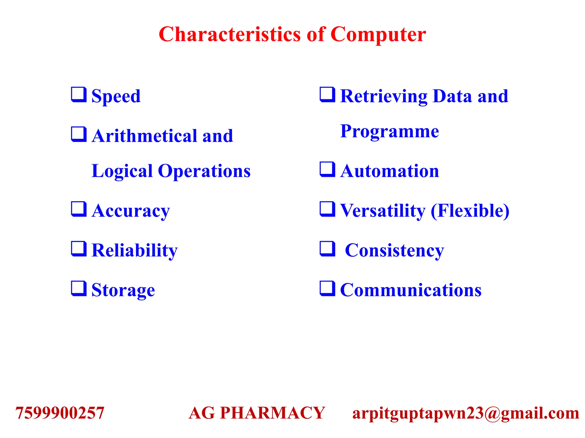 Characteristics of Computer
Speed
Arithmetical and
Logical Operations
Accuracy
Reliability
Storage
Retrieving Data and
Programme
Automation
Versatility (Flexible)
 Consistency
Communications
7599900257 AG PHARMACY arpitguptapwn23@gmail.com
 