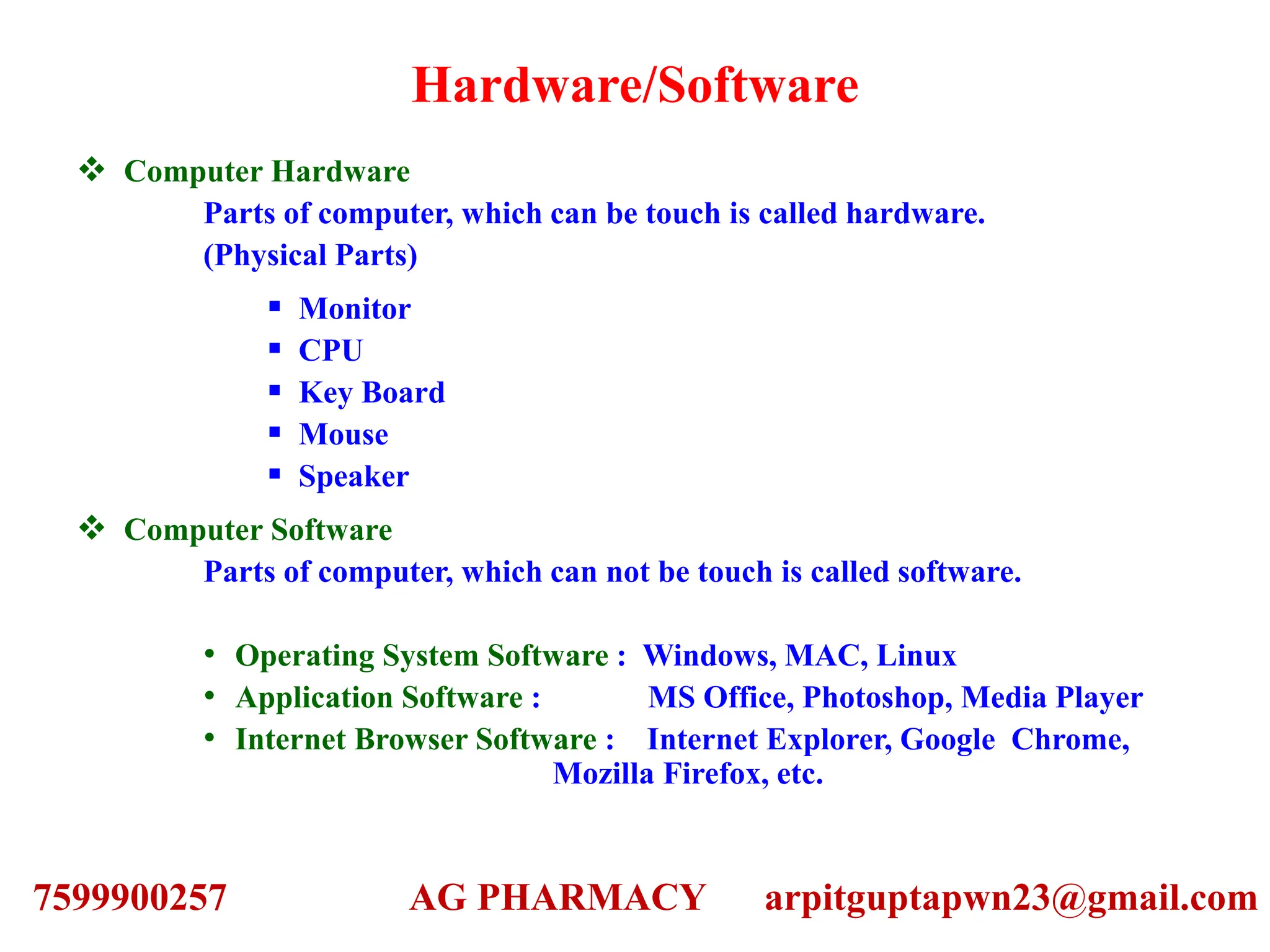 Hardware/Software
 Computer Hardware
Parts of computer, which can be touch is called hardware.
(Physical Parts)
 Monitor
 CPU
 Key Board
 Mouse
 Speaker
 Computer Software
Parts of computer, which can not be touch is called software.
• Operating System Software : Windows, MAC, Linux
• Application Software : MS Office, Photoshop, Media Player
• Internet Browser Software : Internet Explorer, Google Chrome,
Mozilla Firefox, etc.
7599900257 AG PHARMACY arpitguptapwn23@gmail.com
 
