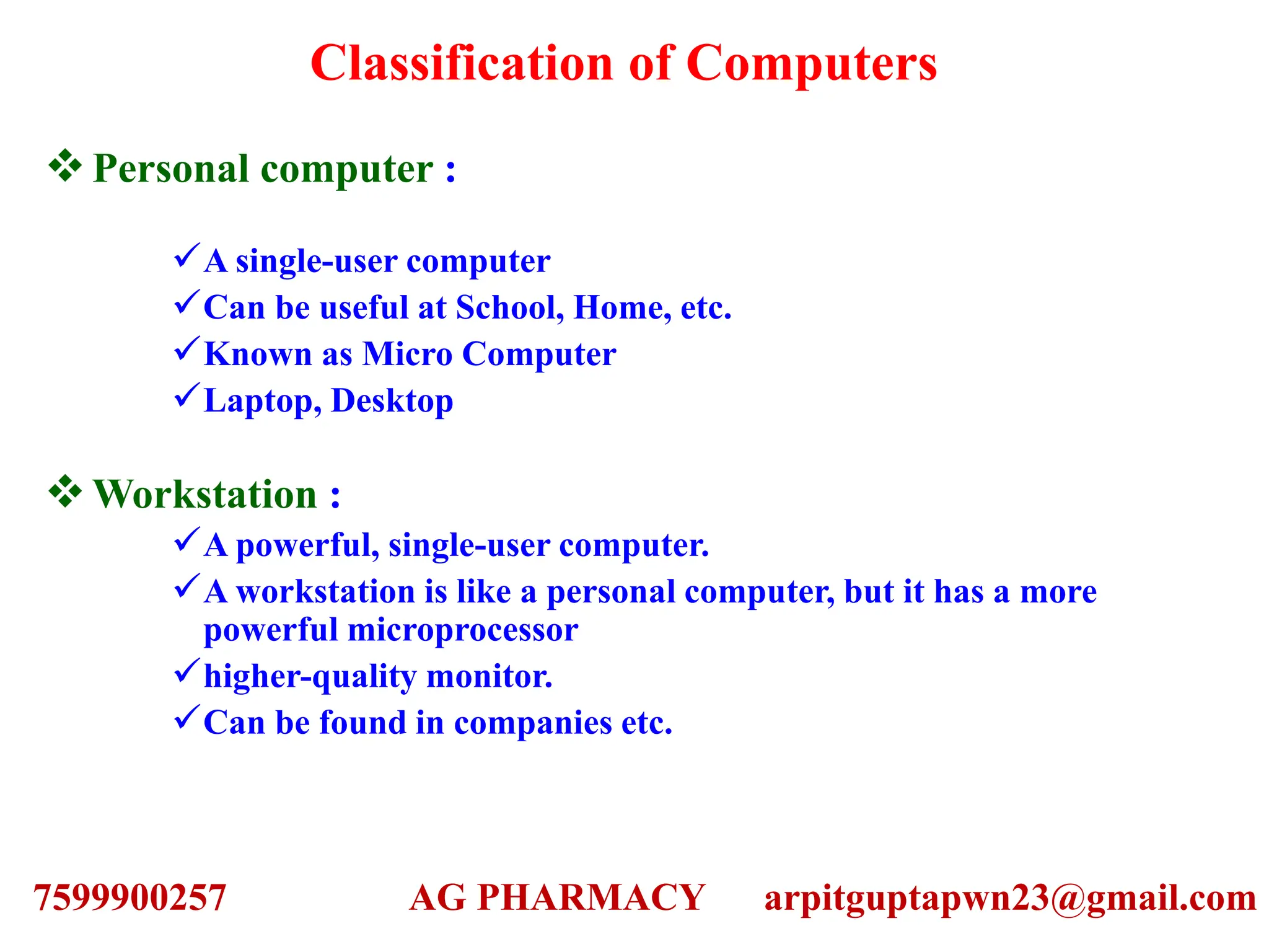 Classification of Computers
Personal computer :
A single-user computer
Can be useful at School, Home, etc.
Known as Micro Computer
Laptop, Desktop
Workstation :
A powerful, single-user computer.
A workstation is like a personal computer, but it has a more
powerful microprocessor
higher-quality monitor.
Can be found in companies etc.
7599900257 AG PHARMACY arpitguptapwn23@gmail.com
 