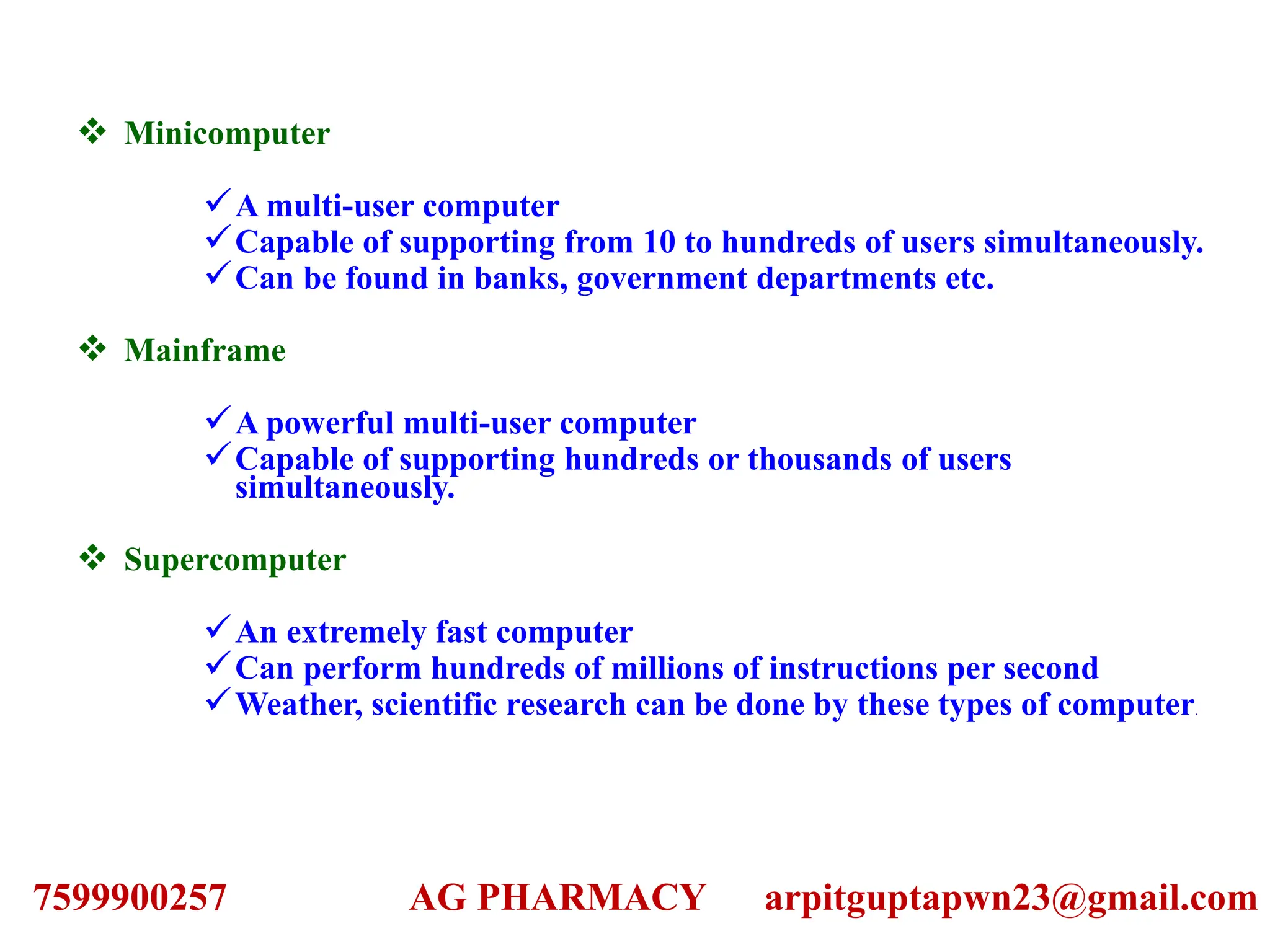  Minicomputer
A multi-user computer
Capable of supporting from 10 to hundreds of users simultaneously.
Can be found in banks, government departments etc.
 Mainframe
A powerful multi-user computer
Capable of supporting hundreds or thousands of users
simultaneously.
 Supercomputer
An extremely fast computer
Can perform hundreds of millions of instructions per second
Weather, scientific research can be done by these types of computer.
7599900257 AG PHARMACY arpitguptapwn23@gmail.com
 