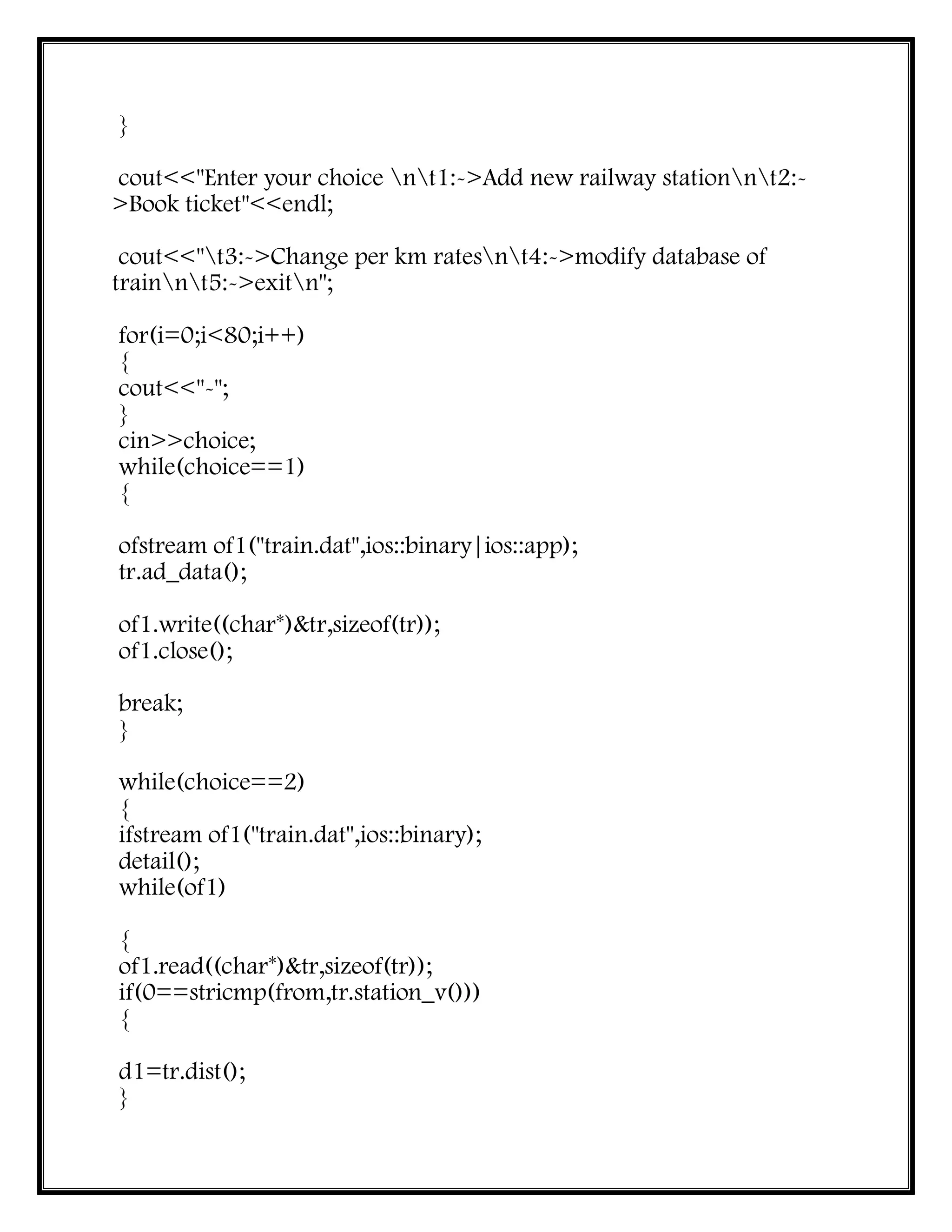 }
cout<<"Enter your choice nt1:->Add new railway stationnt2:-
>Book ticket"<<endl;
cout<<"t3:->Change per km ratesnt4:->modify database of
trainnt5:->exitn";
for(i=0;i<80;i++)
{
cout<<"-";
}
cin>>choice;
while(choice==1)
{
ofstream of1("train.dat",ios::binary|ios::app);
tr.ad_data();
of1.write((char*)&tr,sizeof(tr));
of1.close();
break;
}
while(choice==2)
{
ifstream of1("train.dat",ios::binary);
detail();
while(of1)
{
of1.read((char*)&tr,sizeof(tr));
if(0==stricmp(from,tr.station_v()))
{
d1=tr.dist();
}
 