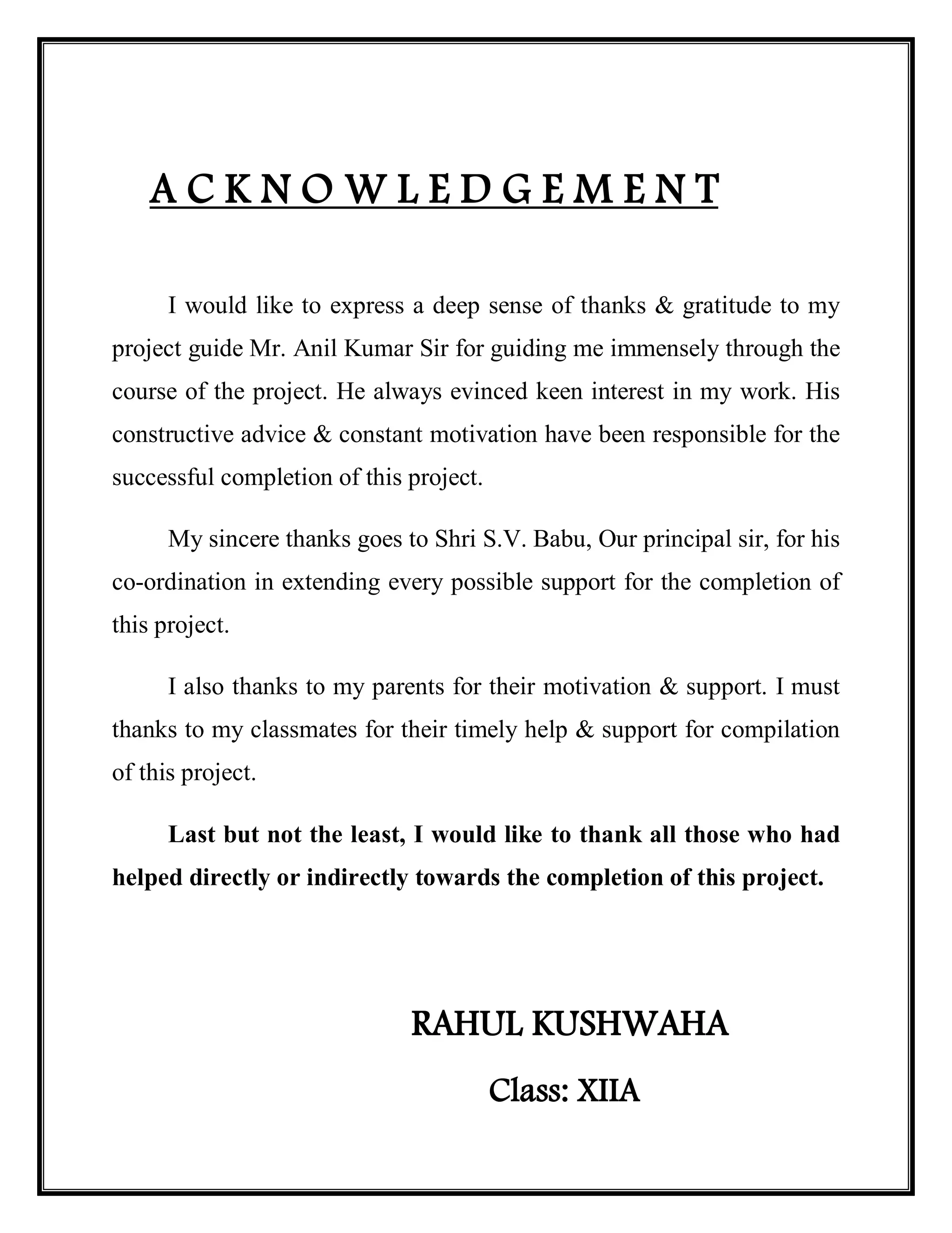 A C K N O W L E D G E M E N T
I would like to express a deep sense of thanks & gratitude to my
project guide Mr. Anil Kumar Sir for guiding me immensely through the
course of the project. He always evinced keen interest in my work. His
constructive advice & constant motivation have been responsible for the
successful completion of this project.
My sincere thanks goes to Shri S.V. Babu, Our principal sir, for his
co-ordination in extending every possible support for the completion of
this project.
I also thanks to my parents for their motivation & support. I must
thanks to my classmates for their timely help & support for compilation
of this project.
Last but not the least, I would like to thank all those who had
helped directly or indirectly towards the completion of this project.
RAHUL KUSHWAHA
Class: XIIA
 
