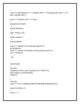 {
cout<<"total distance="<<fabs((a-b))<<"ncharges per/km="<<c;
fare=fabs((a-b))*c;
cout<<"nticket cost ="<<fare;
}
unsigned int dist()
{
return distance;
}
char* station_v()
{
return station ;
}
void modify()
{
cout<<"nEnter new railway stationn";
gets(station);
cout<<"nenter its distance from jammu tawin";
cin>>distance;
}
}tr;
void main()
{
clrscr();
unsigned int per_km=5,choice, d1=0,d2=0,i;
char station_searched[30];
while(1)
{
clrscr();
cout<<"ntttWELCOME TO INDIAN RAILWAYSn";
for(i=0;i<80;i++)
{
cout<<"-";
 