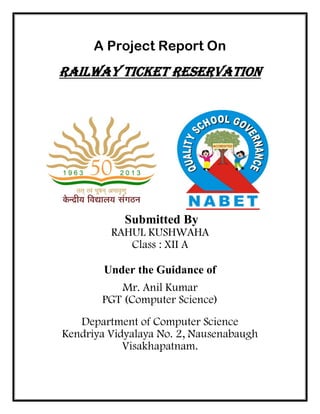 A Project Report On
Railway Ticket Reservation
Submitted By
RAHUL KUSHWAHA
Class : XII A
Under the Guidance of
Mr. Anil Kumar
PGT (Computer Science)
Department of Computer Science
Kendriya Vidyalaya No. 2, Nausenabaugh
Visakhapatnam.
 