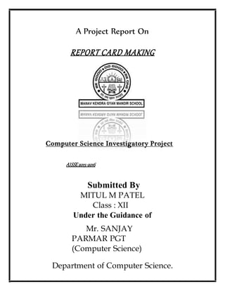 A Project Report On
REPORT CARD MAKING
Computer Science Investigatory Project
AISSE2015-2016
Submitted By
MITUL M PATEL
Class : XII
Under the Guidance of
Mr. SANJAY
PARMAR PGT
(Computer Science)
Department of Computer Science.
 