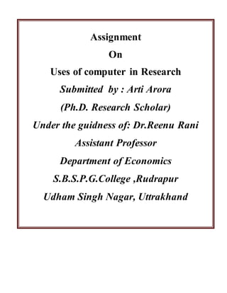 Assignment
On
Uses of computer in Research
Submitted by : Arti Arora
(Ph.D. Research Scholar)
Under the guidness of: Dr.Reenu Rani
Assistant Professor
Department of Economics
S.B.S.P.G.College ,Rudrapur
Udham Singh Nagar, Uttrakhand
 