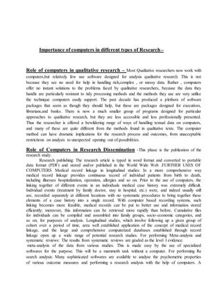 Importance of computers in different types of Research–
Role of computers in qualitative research – Most Qualitative researchers now work with
computers,but relatively few use software designed for analysis qualitative research. This is not
because they see no need for help in handling rich,complex , or messy data. Rather , computers
offer no instant solutions to the problems faced by qualitative researchers, because the data they
handle are particularly resistant to tidy processing methods and the methods they use are very unlike
the technique computers easily support. The past decade has produced a plethora of software
packages that seem as though they should help, but these are packages designed for executives,
librarians,and banks. There is now a much smaller group of programs designed for particular
approaches to qualitative research, but they are less accessible and less professionally presented.
Thus the researcher is offered a bewildering range of ways of handling textual data on computers,
and many of these are quite different from the methods found in qualitative texts. The computer
method can have dramatic implications for the research process and outcomes, from unacceptable
restrictions on analysis to unexpected opening out of possibilities.
Role of Computers in Research Dissemination -This phase is the publication of the
research study.
Research publishing: The research article is typed in word format and converted to portable
data format (PDF) and stored and/or published in the World Wide Web .FURTHER USES OF
COMPUTERS Medical record linkage in longitudinal studies: In a more comprehensive way
medical record linkage provides continuous record of individual patients from birth to death,
including illnesses hospitalization, operation, allergies and so on. Prior to the use of computers, the
linking together of different events in an individuals medical case history was extremely difficult.
Individual events (treatment by family doctor, stay in hospital, etc.) were, and indeed usually still
are, recorded separately at different locations with no systematic procedures to bring together these
elements of a case history into a single record. With computer based recording systems, such
linking becomes more feasible, medical records can be put to better use and information stored
efficiently; moreover, this information can be retrieved more rapidly than before. Cumulative files
for individuals can be compiled and assembled into family groups, socio-economic categories, and
so on, for purposes of analysis. Longitudinal studies, which involve following up a given group of
cohort over a period of time, area well established application of the concept of medical record
linkage, and the large and comprehensive computerized databases established through record
linkage open up a wide range of potential research studies. For performing Meta-analysis and
systematic reviews: The results from systematic reviews are graded as the level I evidence.
meta-analysis of the data from various studies. This is made easy by the use of specialized
softwares for the purpose. This will be a mammoth task without a computer. For performing Re
search analysis: Many sophisticated softwares are available to analyse the psychometric properties
of various outcome measures and performing a research analysis with the help of computers. A
 