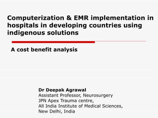 Computerization & EMR implementation in hospitals in developing countries using indigenous solutions Dr Deepak Agrawal Assistant Professor, Neurosurgery JPN Apex Trauma centre, All India Institute of Medical Sciences, New Delhi, India A cost benefit analysis 