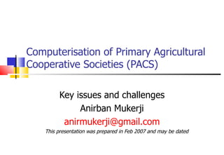 Computerisation of Primary Agricultural Cooperative Societies (PACS) Key issues and challenges Anirban Mukerji [email_address] This presentation was prepared in Feb 2007 and may be dated 