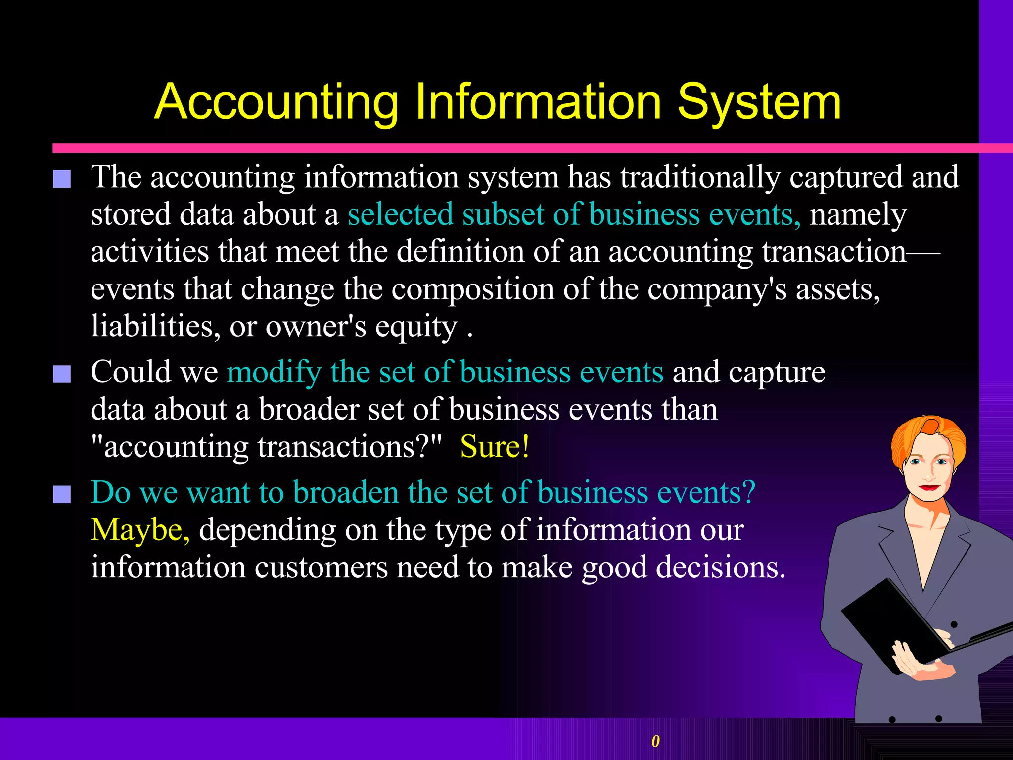 Accounting Information System The accounting information system has traditionally captured and stored data about a  selected subset of business events,  namely activities that meet the definition of an accounting transaction—events that change the composition of the company's assets, liabilities, or owner's equity . Could we  modify the set of business events  and capture  data about a broader set of business events than  "accounting transactions?"  Sure!   Do we want to broaden the set of business events?   Maybe,  depending on the type of information our  information customers need to make good decisions.  